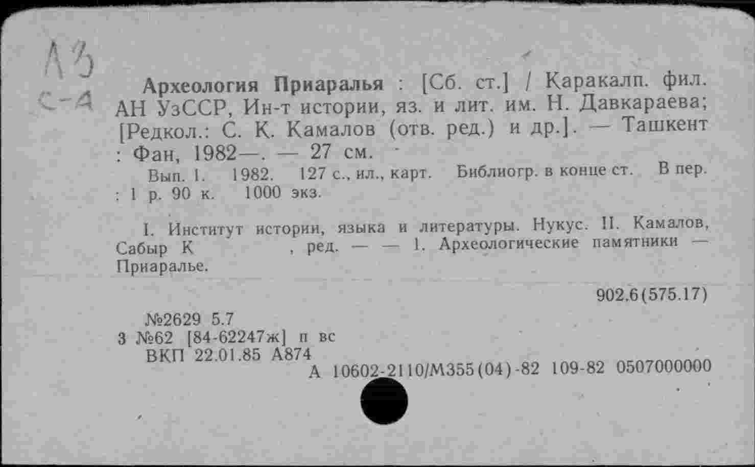 ﻿къ
л Археология Приаралья : [Сб. ст.] / Каракалп. фил.
' 4 АН УзССР, Ин-т истории, яз. и лит. им. Н. Давкараева;
[Редкол.: С. К. Камалов (отв. ред.) и др.]. — Ташкент
: Фан, 1982—. — 27 см. -
Вып. 1.	1982.	127 с., ил., карт. Библиогр. в конце ст. Впер.
: 1 р. 90 к. 1000 экз.
I. Институт истории, языка и литературы. Нукус. И. Камалов, Сабыр К	. ред- — — 1- Археологические памятники —
Приаралье.
902.6(575.17)
№2629 5.7
3 №62 [84-62247ж] п вс
ВКП 22 01 85 А874
А 10602-2110/М355 (04)-82 109-82 0507000000